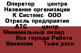 Оператор Call-центра › Название организации ­ К Системс, ООО › Отрасль предприятия ­ АТС, call-центр › Минимальный оклад ­ 15 000 - Все города Работа » Вакансии   . Тыва респ.